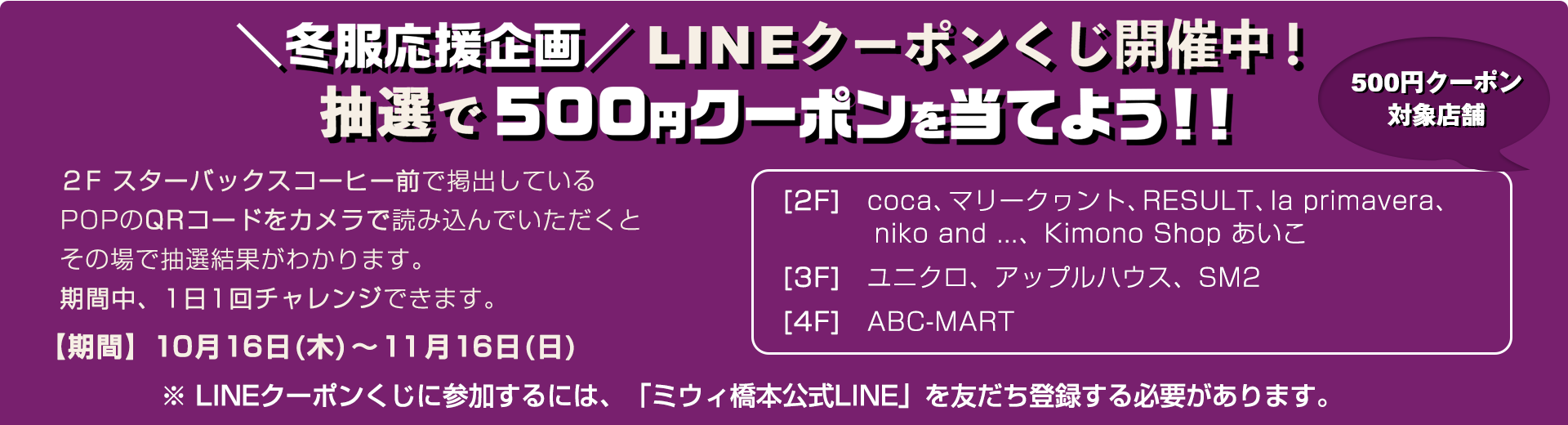 ２Fスターバックスコーヒー前で掲出しているPOPのQRコードをカメラで読み込んでいただくと、その場で抽選結果がわかります。期間中、1日1回チャレンジできます。【期間】10月16日(木)～11月16日(日)、【500円クーポン対象店舗】　[2F] coca、マリークヮント、RESULT、la primavera、niko and ...、Kimono Shop あいこ　[3F]ユニクロ、アップルハウス、SM2　[4F] ABC-MART、※LINEクーポンくじに参加するには、「ミウィ橋本公式LINE」を友だち登録する必要があります。