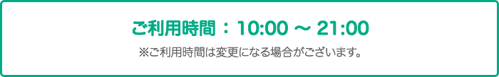 ※ご利用時間:10:00~21:00 ※ご利用時間は変更になる場合がございます。