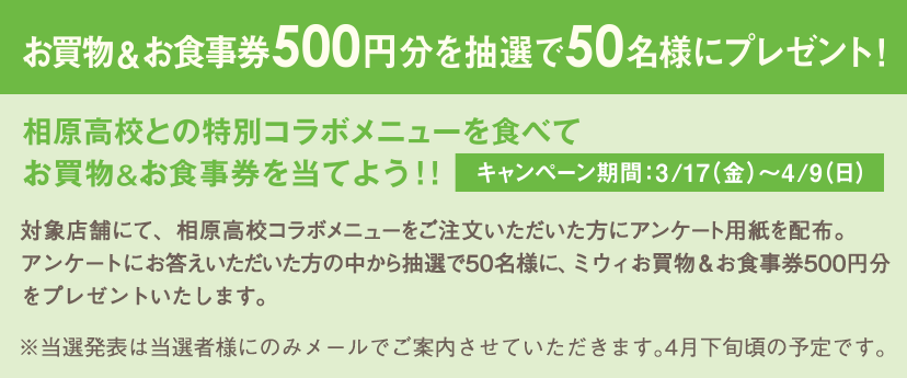 ＜キャンペーン情報＞お買物券500円分を抽選で50名様にプレゼント！ 相原高校との特別コラボメニューを食べてお買物&お食事券を当てよう！！[キャンペーン期間：3/17（金）～4/9（日）]対象店舗にて、相原高校コラボメニューをご注文いただいた方にアンケート用紙を配布。アンケートにお答えいただいた方の中から抽選で50名様に、ミウィお買物・お食事券500円分をプレゼントいたします。※当選発表は当選者様にのみメールにてご案内させていただきます。4月下旬頃の予定です。