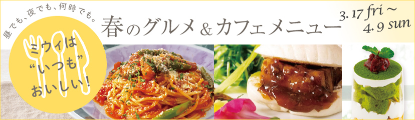 昼でも、夜でも、何時でも。ミウィは “いつも” おいしい！ 春のグルメ＆カフェメニュー 3.17 fri ～ 4.9 san