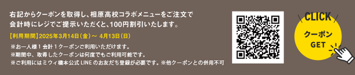 右記からクーポンを取得し、相原高校コラボメニューをご注文で会計時にレジでご提示いただくと、100円割引いたします。【利用期間】2025年3月14日（金）～ 4月13日（日）※お一人様1会計１クーポンご利用いただけます。 ※期間中、取得したクーポンは何度でもご利用可能です。※ご利用にはミウィ橋本公式LINEのお友だち登録が必要です。 ※他クーポンとの併用不可【クーポンGET CLICK】